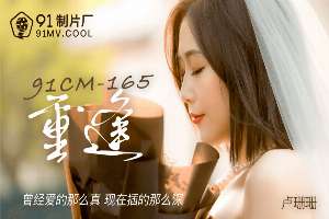 91CM165 重逢 曾經愛的那麼真現在插得那麼深