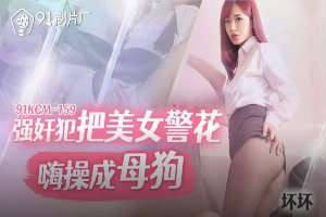 91KCM159 強姦犯把美女警花嗨操成母狗