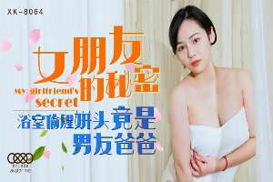 XK8064 女朋友的秘密 浴室偷腥姘頭竟是男友爸爸
