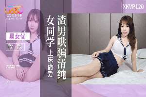 XKVP120 渣男哄骗清纯女同学上床做爱 欣欣